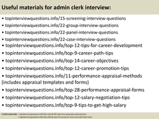 Useful materials for admin clerk interview:
• topinterviewquestions.info/15-screening-interview-questions
• topinterviewquestions.info/22-group-interview-questions
• topinterviewquestions.info/22-panel-interview-questions
• topinterviewquestions.info/22-case-interview-questions
• topinterviewquestions.info/top-12-tips-for-career-development
• topinterviewquestions.info/top-9-career-path-tips
• topinterviewquestions.info/top-14-career-objectives
• topinterviewquestions.info/top-12-career-promotion-tips
• topinterviewquestions.info/11-performance-appraisal-methods
(includes appraisal templates and forms)
• topinterviewquestions.info/top-28-performance-appraisal-forms
• topinterviewquestions.info/top-12-salary-negotiation-tips
• topinterviewquestions.info/top-9-tips-to-get-high-salary
Useful materials: • topinterviewquestions.info/free-ebook-80-interview-questions-and-answers
• topinterviewquestions.info/free-ebook-top-18-secrets-to-win-every-job-interviews
 