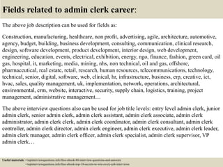 Fields related to admin clerk career:
The above job description can be used for fields as:
Construction, manufacturing, healthcare, non profit, advertising, agile, architecture, automotive,
agency, budget, building, business development, consulting, communication, clinical research,
design, software development, product development, interior design, web development,
engineering, education, events, electrical, exhibition, energy, ngo, finance, fashion, green card, oil
gas, hospital, it, marketing, media, mining, nhs, non technical, oil and gas, offshore,
pharmaceutical, real estate, retail, research, human resources, telecommunications, technology,
technical, senior, digital, software, web, clinical, hr, infrastructure, business, erp, creative, ict,
hvac, sales, quality management, uk, implementation, network, operations, architectural,
environmental, crm, website, interactive, security, supply chain, logistics, training, project
management, administrative management…
The above interview questions also can be used for job title levels: entry level admin clerk, junior
admin clerk, senior admin clerk, admin clerk assistant, admin clerk associate, admin clerk
administrator, admin clerk clerk, admin clerk coordinator, admin clerk consultant, admin clerk
controller, admin clerk director, admin clerk engineer, admin clerk executive, admin clerk leader,
admin clerk manager, admin clerk officer, admin clerk specialist, admin clerk supervisor, VP
admin clerk…
Useful materials: • topinterviewquestions.info/free-ebook-80-interview-questions-and-answers
• topinterviewquestions.info/free-ebook-top-18-secrets-to-win-every-job-interviews
 