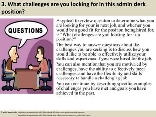 3. What challenges are you looking for in this admin clerk
position?
A typical interview question to determine what you
are looking for your in next job, and whether you
would be a good fit for the position being hired for,
is "What challenges are you looking for in a
position?"
The best way to answer questions about the
challenges you are seeking is to discuss how you
would like to be able to effectively utilize your
skills and experience if you were hired for the job.
You can also mention that you are motivated by
challenges, have the ability to effectively meet
challenges, and have the flexibility and skills
necessary to handle a challenging job.
You can continue by describing specific examples
of challenges you have met and goals you have
achieved in the past.
Useful materials: • topinterviewquestions.info/free-ebook-80-interview-questions-and-answers
• topinterviewquestions.info/free-ebook-top-18-secrets-to-win-every-job-interviews
 