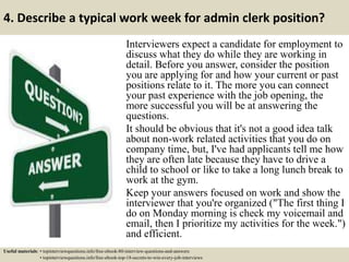 4. Describe a typical work week for admin clerk position?
Interviewers expect a candidate for employment to
discuss what they do while they are working in
detail. Before you answer, consider the position
you are applying for and how your current or past
positions relate to it. The more you can connect
your past experience with the job opening, the
more successful you will be at answering the
questions.
It should be obvious that it's not a good idea talk
about non-work related activities that you do on
company time, but, I've had applicants tell me how
they are often late because they have to drive a
child to school or like to take a long lunch break to
work at the gym.
Keep your answers focused on work and show the
interviewer that you're organized ("The first thing I
do on Monday morning is check my voicemail and
email, then I prioritize my activities for the week.")
and efficient.
Useful materials: • topinterviewquestions.info/free-ebook-80-interview-questions-and-answers
• topinterviewquestions.info/free-ebook-top-18-secrets-to-win-every-job-interviews
 
