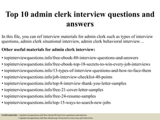 Top 10 admin clerk interview questions and
answers
In this file, you can ref interview materials for admin clerk such as types of interview
questions, admin clerk situational interview, admin clerk behavioral interview…
Other useful materials for admin clerk interview:
• topinterviewquestions.info/free-ebook-80-interview-questions-and-answers
• topinterviewquestions.info/free-ebook-top-18-secrets-to-win-every-job-interviews
• topinterviewquestions.info/13-types-of-interview-questions-and-how-to-face-them
• topinterviewquestions.info/job-interview-checklist-40-points
• topinterviewquestions.info/top-8-interview-thank-you-letter-samples
• topinterviewquestions.info/free-21-cover-letter-samples
• topinterviewquestions.info/free-24-resume-samples
• topinterviewquestions.info/top-15-ways-to-search-new-jobs
Useful materials: • topinterviewquestions.info/free-ebook-80-interview-questions-and-answers
• topinterviewquestions.info/free-ebook-top-18-secrets-to-win-every-job-interviews
 