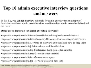 Top 10 admin executive interview questions
and answers
In this file, you can ref interview materials for admin executive such as types of
interview questions, admin executive situational interview, admin executive behavioral
interview…
Other useful materials for admin executive interview:
• topinterviewquestions.info/free-ebook-80-interview-questions-and-answers
• topinterviewquestions.info/free-ebook-top-18-secrets-to-win-every-job-interviews
• topinterviewquestions.info/13-types-of-interview-questions-and-how-to-face-them
• topinterviewquestions.info/job-interview-checklist-40-points
• topinterviewquestions.info/top-8-interview-thank-you-letter-samples
• topinterviewquestions.info/free-21-cover-letter-samples
• topinterviewquestions.info/free-24-resume-samples
• topinterviewquestions.info/top-15-ways-to-search-new-jobs
Useful materials: • topinterviewquestions.info/free-ebook-80-interview-questions-and-answers
• topinterviewquestions.info/free-ebook-top-18-secrets-to-win-every-job-interviews
 