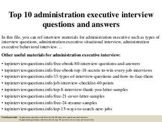 Top 10 administration executive interview
questions and answers
In this file, you can ref interview materials for administration executive such as types of
interview questions, administration executive situational interview, administration
executive behavioral interview…
Other useful materials for administration executive interview:
• topinterviewquestions.info/free-ebook-80-interview-questions-and-answers
• topinterviewquestions.info/free-ebook-top-18-secrets-to-win-every-job-interviews
• topinterviewquestions.info/13-types-of-interview-questions-and-how-to-face-them
• topinterviewquestions.info/job-interview-checklist-40-points
• topinterviewquestions.info/top-8-interview-thank-you-letter-samples
• topinterviewquestions.info/free-21-cover-letter-samples
• topinterviewquestions.info/free-24-resume-samples
• topinterviewquestions.info/top-15-ways-to-search-new-jobs
Useful materials: • topinterviewquestions.info/free-ebook-80-interview-questions-and-answers
• topinterviewquestions.info/free-ebook-top-18-secrets-to-win-every-job-interviews
 