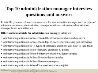Top 10 administration manager interview
questions and answers
In this file, you can ref interview materials for administration manager such as types of
interview questions, administration manager situational interview, administration
manager behavioral interview…
Other useful materials for administration manager interview:
• topinterviewquestions.info/free-ebook-80-interview-questions-and-answers
• topinterviewquestions.info/free-ebook-top-18-secrets-to-win-every-job-interviews
• topinterviewquestions.info/13-types-of-interview-questions-and-how-to-face-them
• topinterviewquestions.info/job-interview-checklist-40-points
• topinterviewquestions.info/top-8-interview-thank-you-letter-samples
• topinterviewquestions.info/free-21-cover-letter-samples
• topinterviewquestions.info/free-24-resume-samples
• topinterviewquestions.info/top-15-ways-to-search-new-jobs
Useful materials: • topinterviewquestions.info/free-ebook-80-interview-questions-and-answers
• topinterviewquestions.info/free-ebook-top-18-secrets-to-win-every-job-interviews
 
