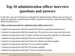 Top 10 administration officer interview
questions and answers
In this file, you can ref interview materials for administration officer such as types of
interview questions, administration officer situational interview, administration officer
behavioral interview…
Other useful materials for administration officer interview:
• topinterviewquestions.info/free-ebook-80-interview-questions-and-answers
• topinterviewquestions.info/free-ebook-top-18-secrets-to-win-every-job-interviews
• topinterviewquestions.info/13-types-of-interview-questions-and-how-to-face-them
• topinterviewquestions.info/job-interview-checklist-40-points
• topinterviewquestions.info/top-8-interview-thank-you-letter-samples
• topinterviewquestions.info/free-21-cover-letter-samples
• topinterviewquestions.info/free-24-resume-samples
• topinterviewquestions.info/top-15-ways-to-search-new-jobs
Useful materials: • topinterviewquestions.info/free-ebook-80-interview-questions-and-answers
• topinterviewquestions.info/free-ebook-top-18-secrets-to-win-every-job-interviews
 