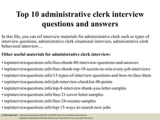 Top 10 administrative clerk interview
questions and answers
In this file, you can ref interview materials for administrative clerk such as types of
interview questions, administrative clerk situational interview, administrative clerk
behavioral interview…
Other useful materials for administrative clerk interview:
• topinterviewquestions.info/free-ebook-80-interview-questions-and-answers
• topinterviewquestions.info/free-ebook-top-18-secrets-to-win-every-job-interviews
• topinterviewquestions.info/13-types-of-interview-questions-and-how-to-face-them
• topinterviewquestions.info/job-interview-checklist-40-points
• topinterviewquestions.info/top-8-interview-thank-you-letter-samples
• topinterviewquestions.info/free-21-cover-letter-samples
• topinterviewquestions.info/free-24-resume-samples
• topinterviewquestions.info/top-15-ways-to-search-new-jobs
Useful materials: • topinterviewquestions.info/free-ebook-80-interview-questions-and-answers
• topinterviewquestions.info/free-ebook-top-18-secrets-to-win-every-job-interviews
 