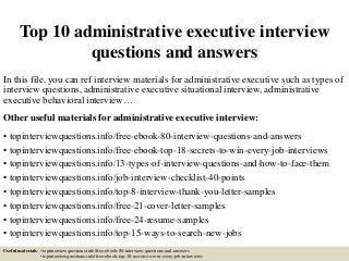 Top 10 administrative executive interview
questions and answers
In this file, you can ref interview materials for administrative executive such as types of
interview questions, administrative executive situational interview, administrative
executive behavioral interview…
Other useful materials for administrative executive interview:
• topinterviewquestions.info/free-ebook-80-interview-questions-and-answers
• topinterviewquestions.info/free-ebook-top-18-secrets-to-win-every-job-interviews
• topinterviewquestions.info/13-types-of-interview-questions-and-how-to-face-them
• topinterviewquestions.info/job-interview-checklist-40-points
• topinterviewquestions.info/top-8-interview-thank-you-letter-samples
• topinterviewquestions.info/free-21-cover-letter-samples
• topinterviewquestions.info/free-24-resume-samples
• topinterviewquestions.info/top-15-ways-to-search-new-jobs
Useful materials: • topinterviewquestions.info/free-ebook-80-interview-questions-and-answers
• topinterviewquestions.info/free-ebook-top-18-secrets-to-win-every-job-interviews
 