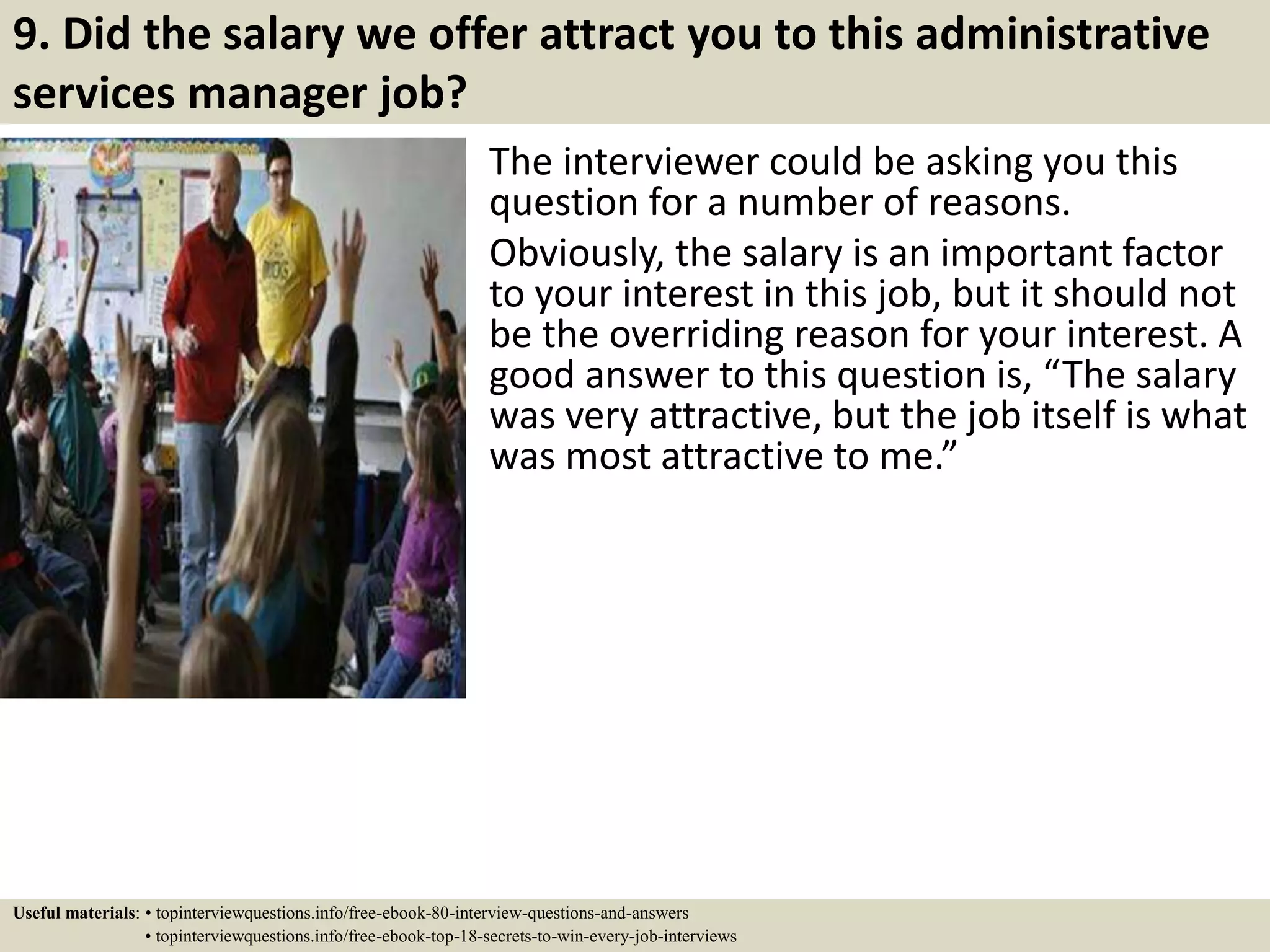 9. Did the salary we offer attract you to this administrative
services manager job?
The interviewer could be asking you this
question for a number of reasons.
Obviously, the salary is an important factor
to your interest in this job, but it should not
be the overriding reason for your interest. A
good answer to this question is, “The salary
was very attractive, but the job itself is what
was most attractive to me.”
Useful materials: • topinterviewquestions.info/free-ebook-80-interview-questions-and-answers
• topinterviewquestions.info/free-ebook-top-18-secrets-to-win-every-job-interviews
 