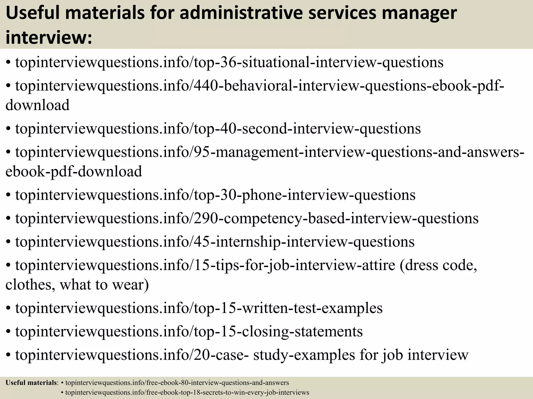 Useful materials for administrative services manager
interview:
• topinterviewquestions.info/top-36-situational-interview-questions
• topinterviewquestions.info/440-behavioral-interview-questions-ebook-pdf-
download
• topinterviewquestions.info/top-40-second-interview-questions
• topinterviewquestions.info/95-management-interview-questions-and-answers-
ebook-pdf-download
• topinterviewquestions.info/top-30-phone-interview-questions
• topinterviewquestions.info/290-competency-based-interview-questions
• topinterviewquestions.info/45-internship-interview-questions
• topinterviewquestions.info/15-tips-for-job-interview-attire (dress code,
clothes, what to wear)
• topinterviewquestions.info/top-15-written-test-examples
• topinterviewquestions.info/top-15-closing-statements
• topinterviewquestions.info/20-case- study-examples for job interview
Useful materials: • topinterviewquestions.info/free-ebook-80-interview-questions-and-answers
• topinterviewquestions.info/free-ebook-top-18-secrets-to-win-every-job-interviews
 