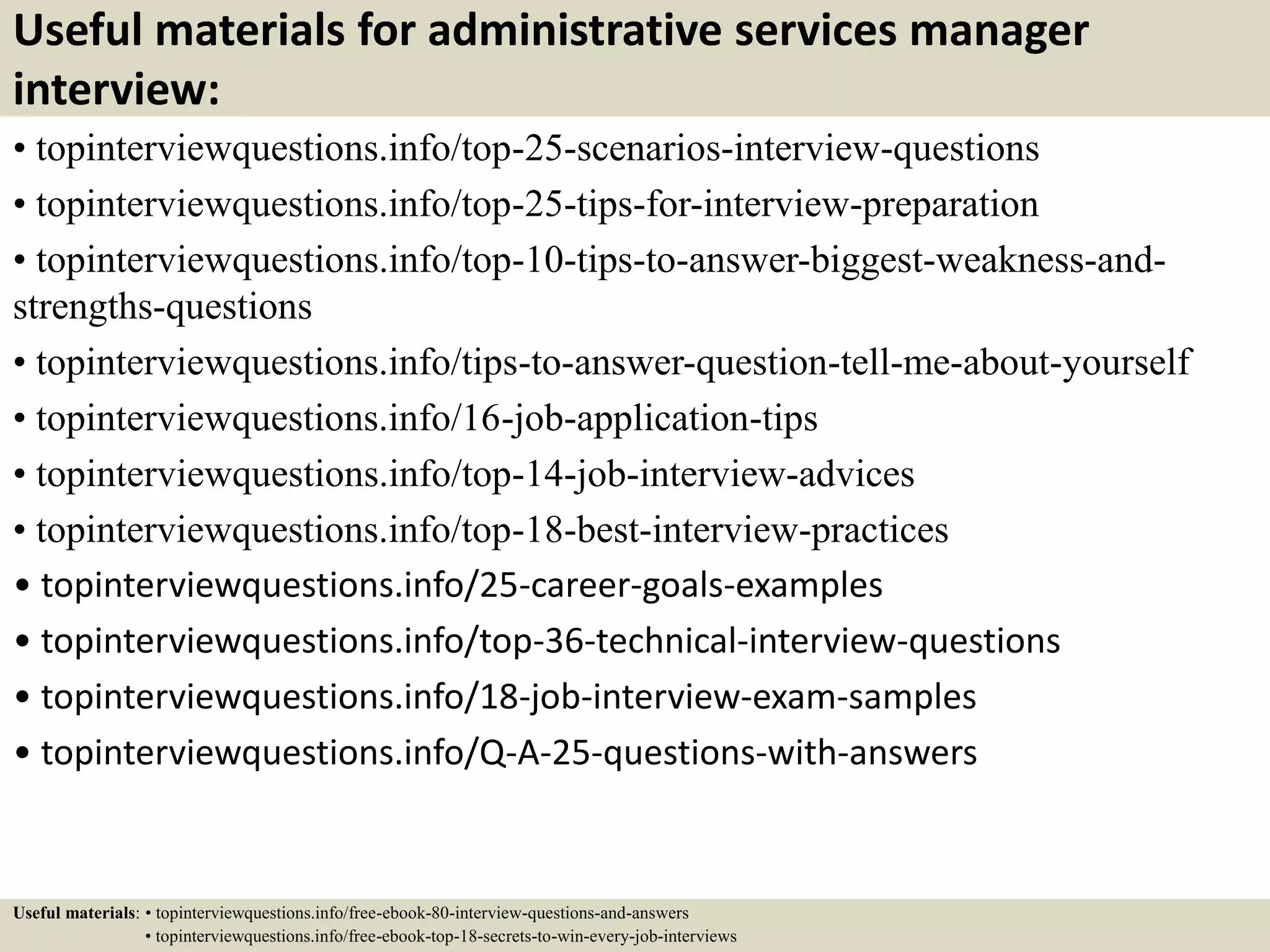 Useful materials for administrative services manager
interview:
• topinterviewquestions.info/top-25-scenarios-interview-questions
• topinterviewquestions.info/top-25-tips-for-interview-preparation
• topinterviewquestions.info/top-10-tips-to-answer-biggest-weakness-and-
strengths-questions
• topinterviewquestions.info/tips-to-answer-question-tell-me-about-yourself
• topinterviewquestions.info/16-job-application-tips
• topinterviewquestions.info/top-14-job-interview-advices
• topinterviewquestions.info/top-18-best-interview-practices
• topinterviewquestions.info/25-career-goals-examples
• topinterviewquestions.info/top-36-technical-interview-questions
• topinterviewquestions.info/18-job-interview-exam-samples
• topinterviewquestions.info/Q-A-25-questions-with-answers
Useful materials: • topinterviewquestions.info/free-ebook-80-interview-questions-and-answers
• topinterviewquestions.info/free-ebook-top-18-secrets-to-win-every-job-interviews
 