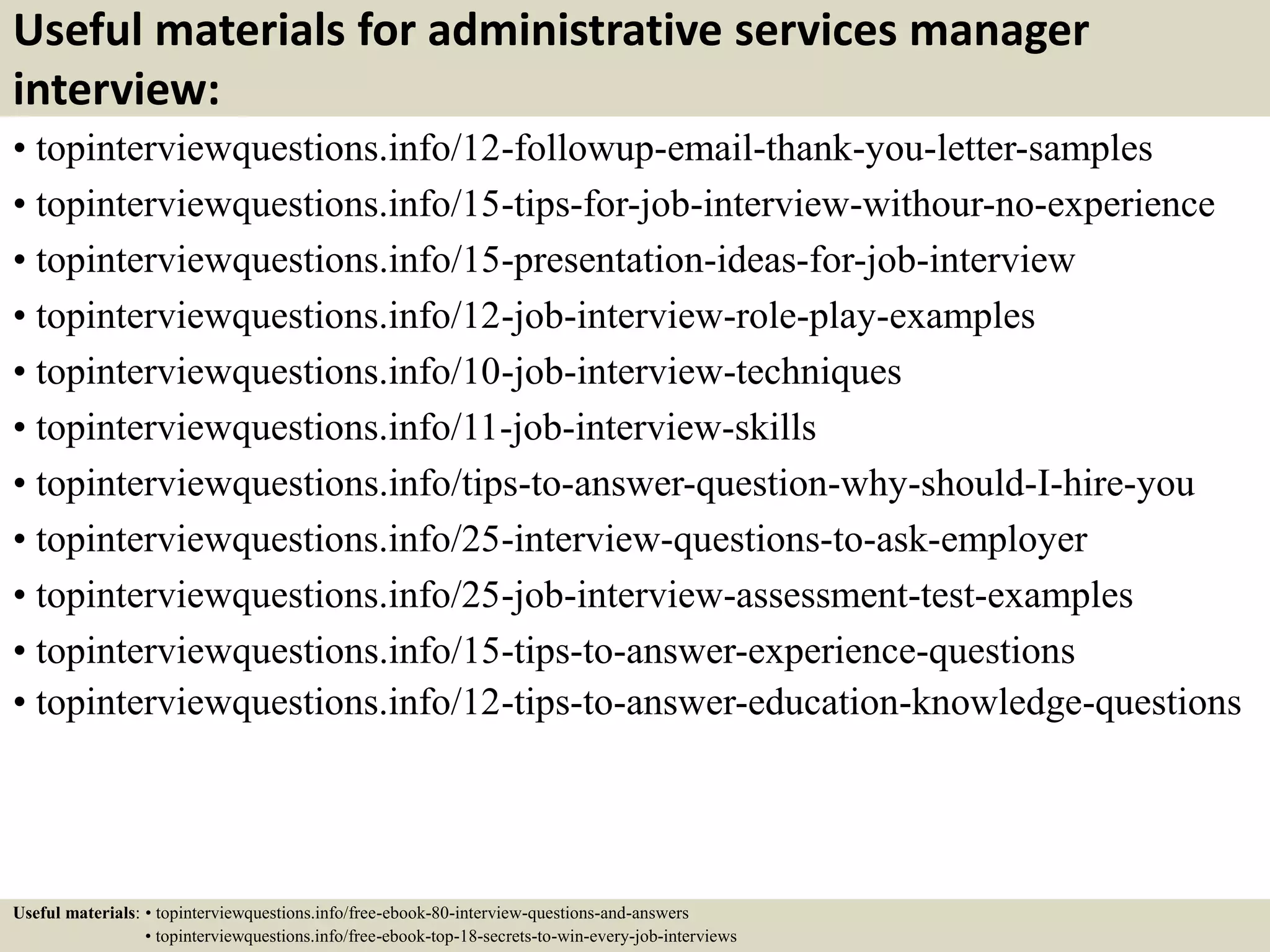 Useful materials for administrative services manager
interview:
• topinterviewquestions.info/12-followup-email-thank-you-letter-samples
• topinterviewquestions.info/15-tips-for-job-interview-withour-no-experience
• topinterviewquestions.info/15-presentation-ideas-for-job-interview
• topinterviewquestions.info/12-job-interview-role-play-examples
• topinterviewquestions.info/10-job-interview-techniques
• topinterviewquestions.info/11-job-interview-skills
• topinterviewquestions.info/tips-to-answer-question-why-should-I-hire-you
• topinterviewquestions.info/25-interview-questions-to-ask-employer
• topinterviewquestions.info/25-job-interview-assessment-test-examples
• topinterviewquestions.info/15-tips-to-answer-experience-questions
• topinterviewquestions.info/12-tips-to-answer-education-knowledge-questions
Useful materials: • topinterviewquestions.info/free-ebook-80-interview-questions-and-answers
• topinterviewquestions.info/free-ebook-top-18-secrets-to-win-every-job-interviews
 