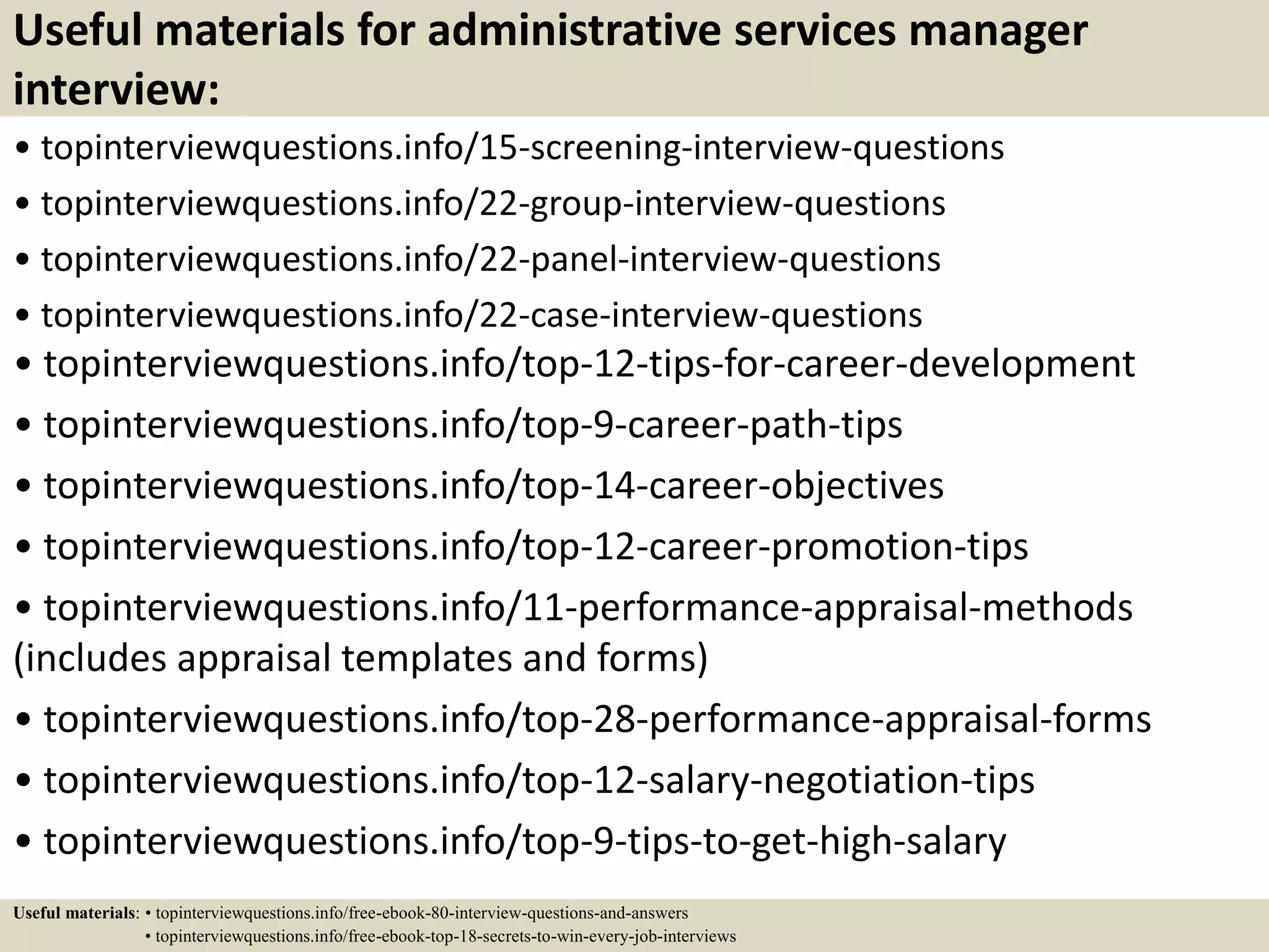 Useful materials for administrative services manager
interview:
• topinterviewquestions.info/15-screening-interview-questions
• topinterviewquestions.info/22-group-interview-questions
• topinterviewquestions.info/22-panel-interview-questions
• topinterviewquestions.info/22-case-interview-questions
• topinterviewquestions.info/top-12-tips-for-career-development
• topinterviewquestions.info/top-9-career-path-tips
• topinterviewquestions.info/top-14-career-objectives
• topinterviewquestions.info/top-12-career-promotion-tips
• topinterviewquestions.info/11-performance-appraisal-methods
(includes appraisal templates and forms)
• topinterviewquestions.info/top-28-performance-appraisal-forms
• topinterviewquestions.info/top-12-salary-negotiation-tips
• topinterviewquestions.info/top-9-tips-to-get-high-salary
Useful materials: • topinterviewquestions.info/free-ebook-80-interview-questions-and-answers
• topinterviewquestions.info/free-ebook-top-18-secrets-to-win-every-job-interviews
 
