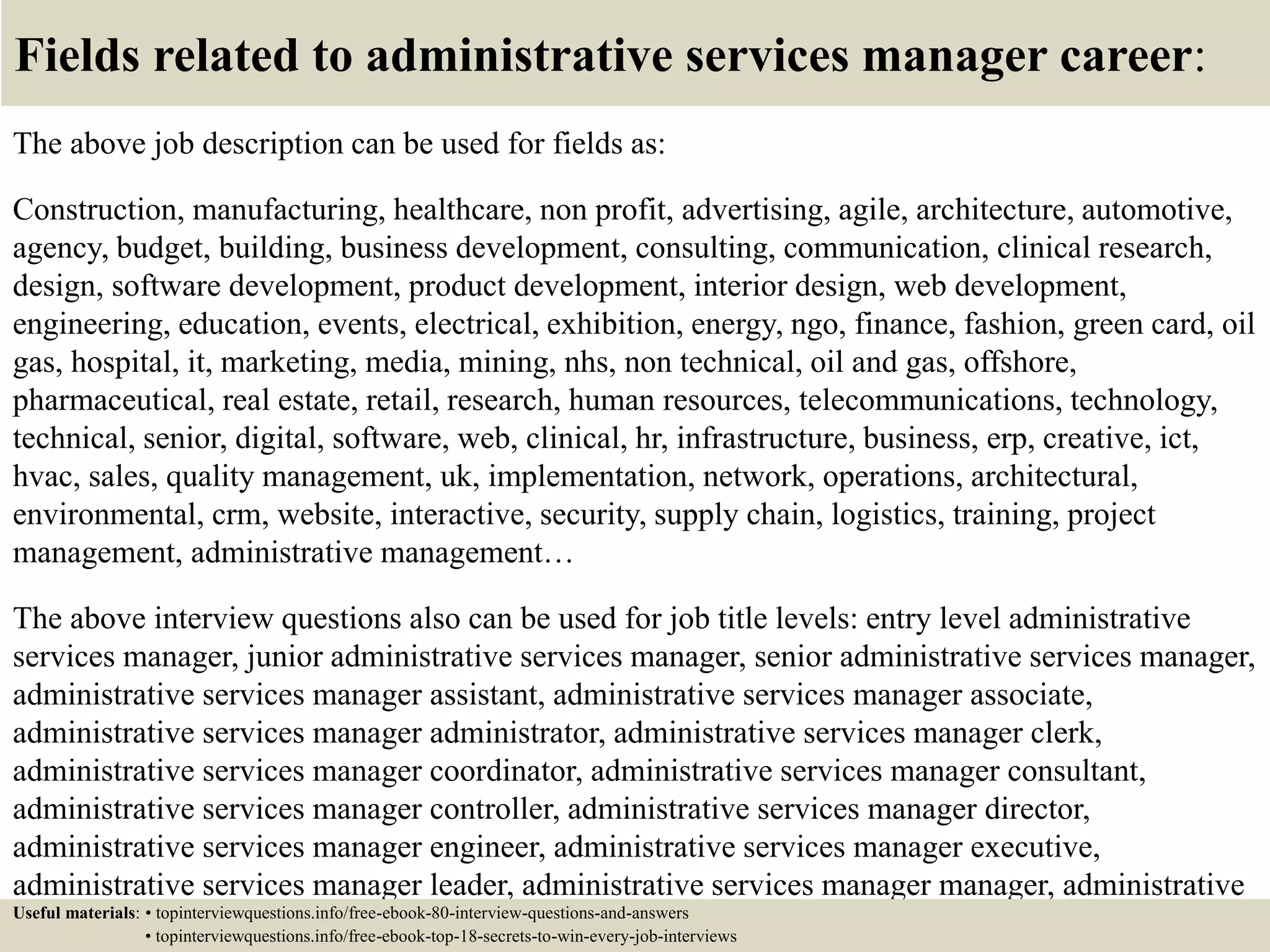 Fields related to administrative services manager career:
The above job description can be used for fields as:
Construction, manufacturing, healthcare, non profit, advertising, agile, architecture, automotive,
agency, budget, building, business development, consulting, communication, clinical research,
design, software development, product development, interior design, web development,
engineering, education, events, electrical, exhibition, energy, ngo, finance, fashion, green card, oil
gas, hospital, it, marketing, media, mining, nhs, non technical, oil and gas, offshore,
pharmaceutical, real estate, retail, research, human resources, telecommunications, technology,
technical, senior, digital, software, web, clinical, hr, infrastructure, business, erp, creative, ict,
hvac, sales, quality management, uk, implementation, network, operations, architectural,
environmental, crm, website, interactive, security, supply chain, logistics, training, project
management, administrative management…
The above interview questions also can be used for job title levels: entry level administrative
services manager, junior administrative services manager, senior administrative services manager,
administrative services manager assistant, administrative services manager associate,
administrative services manager administrator, administrative services manager clerk,
administrative services manager coordinator, administrative services manager consultant,
administrative services manager controller, administrative services manager director,
administrative services manager engineer, administrative services manager executive,
administrative services manager leader, administrative services manager manager, administrative
services manager officer, administrative services manager specialist, administrative servicesUseful materials: • topinterviewquestions.info/free-ebook-80-interview-questions-and-answers
• topinterviewquestions.info/free-ebook-top-18-secrets-to-win-every-job-interviews
 