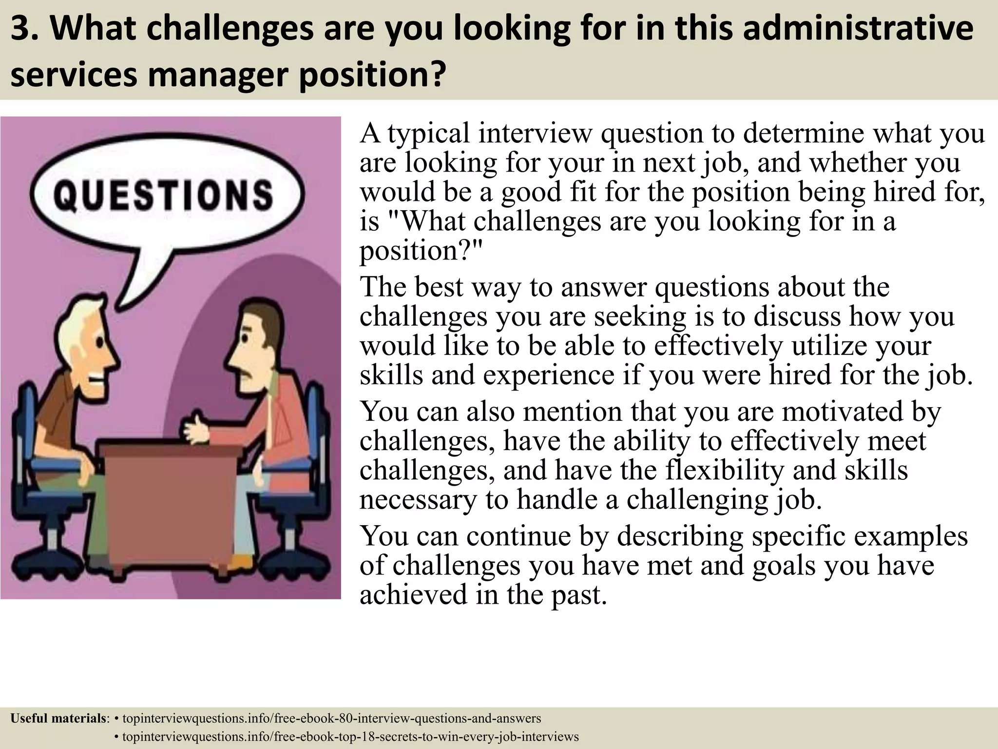 3. What challenges are you looking for in this administrative
services manager position?
A typical interview question to determine what you
are looking for your in next job, and whether you
would be a good fit for the position being hired for,
is "What challenges are you looking for in a
position?"
The best way to answer questions about the
challenges you are seeking is to discuss how you
would like to be able to effectively utilize your
skills and experience if you were hired for the job.
You can also mention that you are motivated by
challenges, have the ability to effectively meet
challenges, and have the flexibility and skills
necessary to handle a challenging job.
You can continue by describing specific examples
of challenges you have met and goals you have
achieved in the past.
Useful materials: • topinterviewquestions.info/free-ebook-80-interview-questions-and-answers
• topinterviewquestions.info/free-ebook-top-18-secrets-to-win-every-job-interviews
 