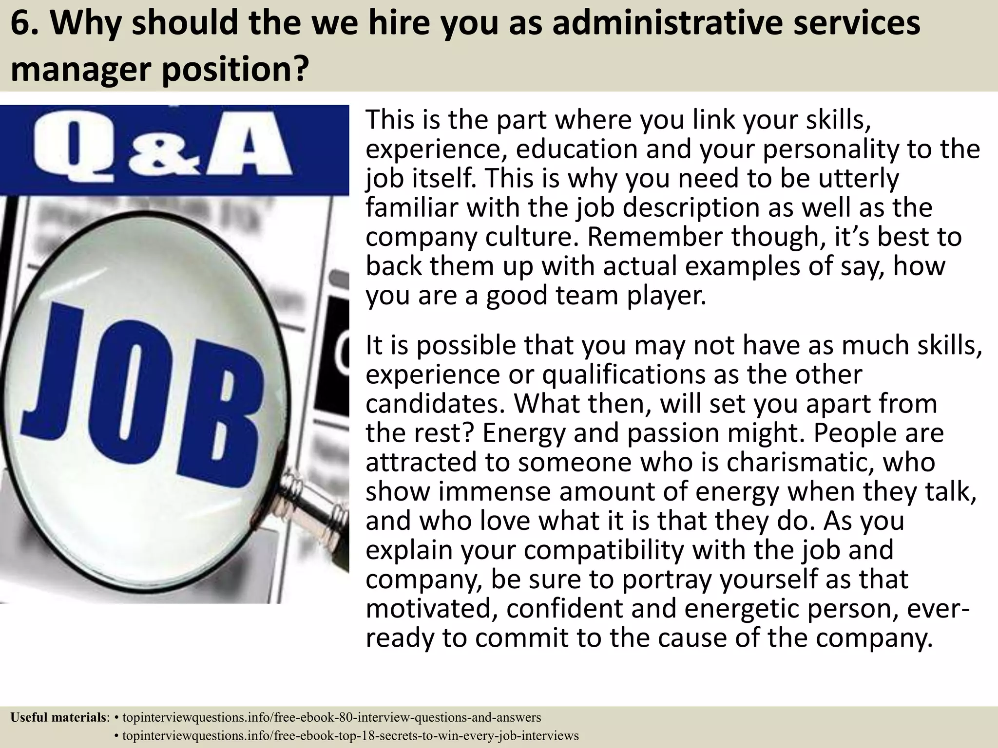 6. Why should the we hire you as administrative services
manager position?
This is the part where you link your skills,
experience, education and your personality to the
job itself. This is why you need to be utterly
familiar with the job description as well as the
company culture. Remember though, it’s best to
back them up with actual examples of say, how
you are a good team player.
It is possible that you may not have as much skills,
experience or qualifications as the other
candidates. What then, will set you apart from
the rest? Energy and passion might. People are
attracted to someone who is charismatic, who
show immense amount of energy when they talk,
and who love what it is that they do. As you
explain your compatibility with the job and
company, be sure to portray yourself as that
motivated, confident and energetic person, ever-
ready to commit to the cause of the company.
Useful materials: • topinterviewquestions.info/free-ebook-80-interview-questions-and-answers
• topinterviewquestions.info/free-ebook-top-18-secrets-to-win-every-job-interviews
 