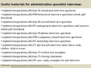 Useful materials for administrative specialist interview:
• topinterviewquestions.info/top-36-situational-interview-questions
• topinterviewquestions.info/440-behavioral-interview-questions-ebook-pdf-
download
• topinterviewquestions.info/top-40-second-interview-questions
• topinterviewquestions.info/95-management-interview-questions-and-answers-
ebook-pdf-download
• topinterviewquestions.info/top-30-phone-interview-questions
• topinterviewquestions.info/290-competency-based-interview-questions
• topinterviewquestions.info/45-internship-interview-questions
• topinterviewquestions.info/15-tips-for-job-interview-attire (dress code,
clothes, what to wear)
• topinterviewquestions.info/top-15-written-test-examples
• topinterviewquestions.info/top-15-closing-statements
• topinterviewquestions.info/20-case- study-examples for job interview
Useful materials: • topinterviewquestions.info/free-ebook-80-interview-questions-and-answers
• topinterviewquestions.info/free-ebook-top-18-secrets-to-win-every-job-interviews
 
