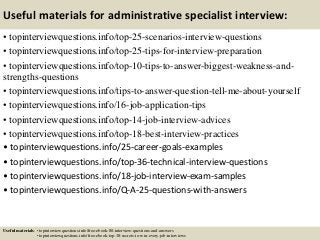 Useful materials for administrative specialist interview:
• topinterviewquestions.info/top-25-scenarios-interview-questions
• topinterviewquestions.info/top-25-tips-for-interview-preparation
• topinterviewquestions.info/top-10-tips-to-answer-biggest-weakness-and-
strengths-questions
• topinterviewquestions.info/tips-to-answer-question-tell-me-about-yourself
• topinterviewquestions.info/16-job-application-tips
• topinterviewquestions.info/top-14-job-interview-advices
• topinterviewquestions.info/top-18-best-interview-practices
• topinterviewquestions.info/25-career-goals-examples
• topinterviewquestions.info/top-36-technical-interview-questions
• topinterviewquestions.info/18-job-interview-exam-samples
• topinterviewquestions.info/Q-A-25-questions-with-answers
Useful materials: • topinterviewquestions.info/free-ebook-80-interview-questions-and-answers
• topinterviewquestions.info/free-ebook-top-18-secrets-to-win-every-job-interviews
 