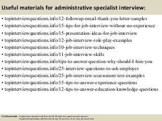Useful materials for administrative specialist interview:
• topinterviewquestions.info/12-followup-email-thank-you-letter-samples
• topinterviewquestions.info/15-tips-for-job-interview-withour-no-experience
• topinterviewquestions.info/15-presentation-ideas-for-job-interview
• topinterviewquestions.info/12-job-interview-role-play-examples
• topinterviewquestions.info/10-job-interview-techniques
• topinterviewquestions.info/11-job-interview-skills
• topinterviewquestions.info/tips-to-answer-question-why-should-I-hire-you
• topinterviewquestions.info/25-interview-questions-to-ask-employer
• topinterviewquestions.info/25-job-interview-assessment-test-examples
• topinterviewquestions.info/15-tips-to-answer-experience-questions
• topinterviewquestions.info/12-tips-to-answer-education-knowledge-questions
Useful materials: • topinterviewquestions.info/free-ebook-80-interview-questions-and-answers
• topinterviewquestions.info/free-ebook-top-18-secrets-to-win-every-job-interviews
 