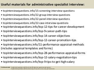Useful materials for administrative specialist interview:
• topinterviewquestions.info/15-screening-interview-questions
• topinterviewquestions.info/22-group-interview-questions
• topinterviewquestions.info/22-panel-interview-questions
• topinterviewquestions.info/22-case-interview-questions
• topinterviewquestions.info/top-12-tips-for-career-development
• topinterviewquestions.info/top-9-career-path-tips
• topinterviewquestions.info/top-14-career-objectives
• topinterviewquestions.info/top-12-career-promotion-tips
• topinterviewquestions.info/11-performance-appraisal-methods
(includes appraisal templates and forms)
• topinterviewquestions.info/top-28-performance-appraisal-forms
• topinterviewquestions.info/top-12-salary-negotiation-tips
• topinterviewquestions.info/top-9-tips-to-get-high-salary
Useful materials: • topinterviewquestions.info/free-ebook-80-interview-questions-and-answers
• topinterviewquestions.info/free-ebook-top-18-secrets-to-win-every-job-interviews
 