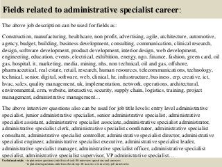 Fields related to administrative specialist career:
The above job description can be used for fields as:
Construction, manufacturing, healthcare, non profit, advertising, agile, architecture, automotive,
agency, budget, building, business development, consulting, communication, clinical research,
design, software development, product development, interior design, web development,
engineering, education, events, electrical, exhibition, energy, ngo, finance, fashion, green card, oil
gas, hospital, it, marketing, media, mining, nhs, non technical, oil and gas, offshore,
pharmaceutical, real estate, retail, research, human resources, telecommunications, technology,
technical, senior, digital, software, web, clinical, hr, infrastructure, business, erp, creative, ict,
hvac, sales, quality management, uk, implementation, network, operations, architectural,
environmental, crm, website, interactive, security, supply chain, logistics, training, project
management, administrative management…
The above interview questions also can be used for job title levels: entry level administrative
specialist, junior administrative specialist, senior administrative specialist, administrative
specialist assistant, administrative specialist associate, administrative specialist administrator,
administrative specialist clerk, administrative specialist coordinator, administrative specialist
consultant, administrative specialist controller, administrative specialist director, administrative
specialist engineer, administrative specialist executive, administrative specialist leader,
administrative specialist manager, administrative specialist officer, administrative specialist
specialist, administrative specialist supervisor, VP administrative specialist…
Useful materials: • topinterviewquestions.info/free-ebook-80-interview-questions-and-answers
• topinterviewquestions.info/free-ebook-top-18-secrets-to-win-every-job-interviews
 