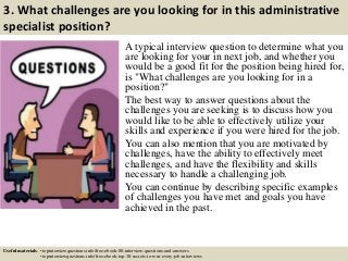 3. What challenges are you looking for in this administrative
specialist position?
A typical interview question to determine what you
are looking for your in next job, and whether you
would be a good fit for the position being hired for,
is "What challenges are you looking for in a
position?"
The best way to answer questions about the
challenges you are seeking is to discuss how you
would like to be able to effectively utilize your
skills and experience if you were hired for the job.
You can also mention that you are motivated by
challenges, have the ability to effectively meet
challenges, and have the flexibility and skills
necessary to handle a challenging job.
You can continue by describing specific examples
of challenges you have met and goals you have
achieved in the past.
Useful materials: • topinterviewquestions.info/free-ebook-80-interview-questions-and-answers
• topinterviewquestions.info/free-ebook-top-18-secrets-to-win-every-job-interviews
 