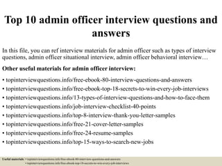 Top 10 admin officer interview questions and
answers
In this file, you can ref interview materials for admin officer such as types of interview
questions, admin officer situational interview, admin officer behavioral interview…
Other useful materials for admin officer interview:
• topinterviewquestions.info/free-ebook-80-interview-questions-and-answers
• topinterviewquestions.info/free-ebook-top-18-secrets-to-win-every-job-interviews
• topinterviewquestions.info/13-types-of-interview-questions-and-how-to-face-them
• topinterviewquestions.info/job-interview-checklist-40-points
• topinterviewquestions.info/top-8-interview-thank-you-letter-samples
• topinterviewquestions.info/free-21-cover-letter-samples
• topinterviewquestions.info/free-24-resume-samples
• topinterviewquestions.info/top-15-ways-to-search-new-jobs
Useful materials: • topinterviewquestions.info/free-ebook-80-interview-questions-and-answers
• topinterviewquestions.info/free-ebook-top-18-secrets-to-win-every-job-interviews
 