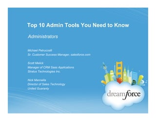 Top 10 Admin Tools You Need to Know

Administrators

Michael Petruccelli
Sr. Customer Success Manager, salesforce.com

Scott Melick
Manager of CRM Saas Applications
Stratus Technologies Inc.

Nick Mannella
Director of Sales Technology
United Guaranty
 