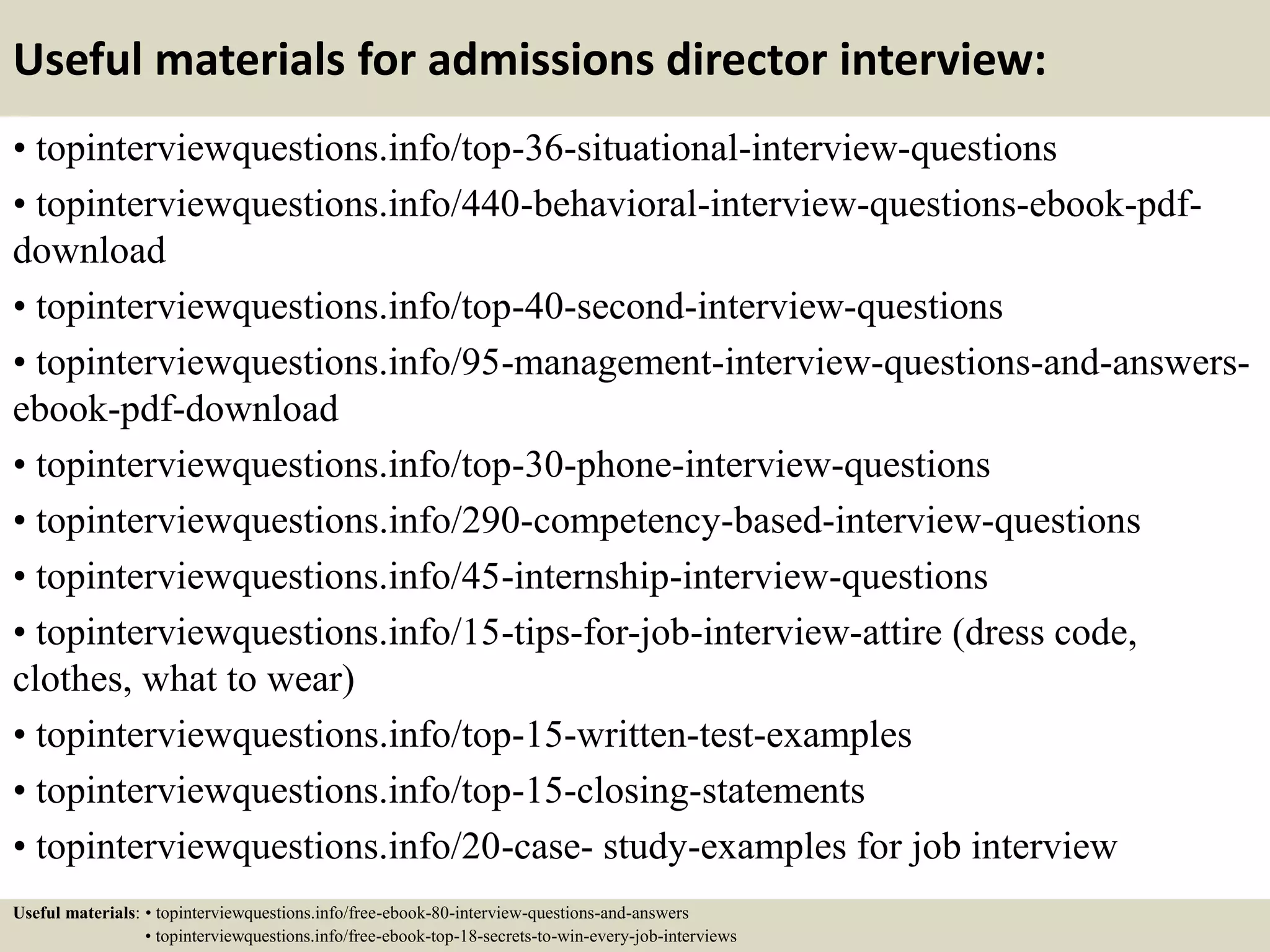 Useful materials for admissions director interview:
• topinterviewquestions.info/top-36-situational-interview-questions
• topinterviewquestions.info/440-behavioral-interview-questions-ebook-pdf-
download
• topinterviewquestions.info/top-40-second-interview-questions
• topinterviewquestions.info/95-management-interview-questions-and-answers-
ebook-pdf-download
• topinterviewquestions.info/top-30-phone-interview-questions
• topinterviewquestions.info/290-competency-based-interview-questions
• topinterviewquestions.info/45-internship-interview-questions
• topinterviewquestions.info/15-tips-for-job-interview-attire (dress code,
clothes, what to wear)
• topinterviewquestions.info/top-15-written-test-examples
• topinterviewquestions.info/top-15-closing-statements
• topinterviewquestions.info/20-case- study-examples for job interview
Useful materials: • topinterviewquestions.info/free-ebook-80-interview-questions-and-answers
• topinterviewquestions.info/free-ebook-top-18-secrets-to-win-every-job-interviews
 