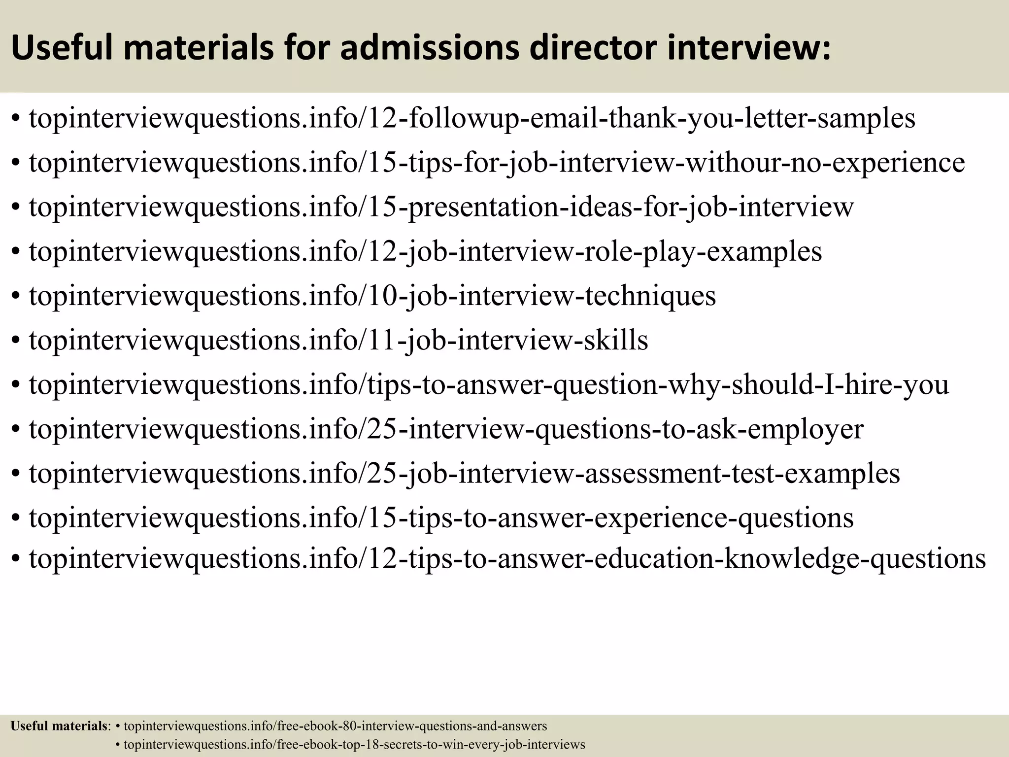 Useful materials for admissions director interview:
• topinterviewquestions.info/12-followup-email-thank-you-letter-samples
• topinterviewquestions.info/15-tips-for-job-interview-withour-no-experience
• topinterviewquestions.info/15-presentation-ideas-for-job-interview
• topinterviewquestions.info/12-job-interview-role-play-examples
• topinterviewquestions.info/10-job-interview-techniques
• topinterviewquestions.info/11-job-interview-skills
• topinterviewquestions.info/tips-to-answer-question-why-should-I-hire-you
• topinterviewquestions.info/25-interview-questions-to-ask-employer
• topinterviewquestions.info/25-job-interview-assessment-test-examples
• topinterviewquestions.info/15-tips-to-answer-experience-questions
• topinterviewquestions.info/12-tips-to-answer-education-knowledge-questions
Useful materials: • topinterviewquestions.info/free-ebook-80-interview-questions-and-answers
• topinterviewquestions.info/free-ebook-top-18-secrets-to-win-every-job-interviews
 