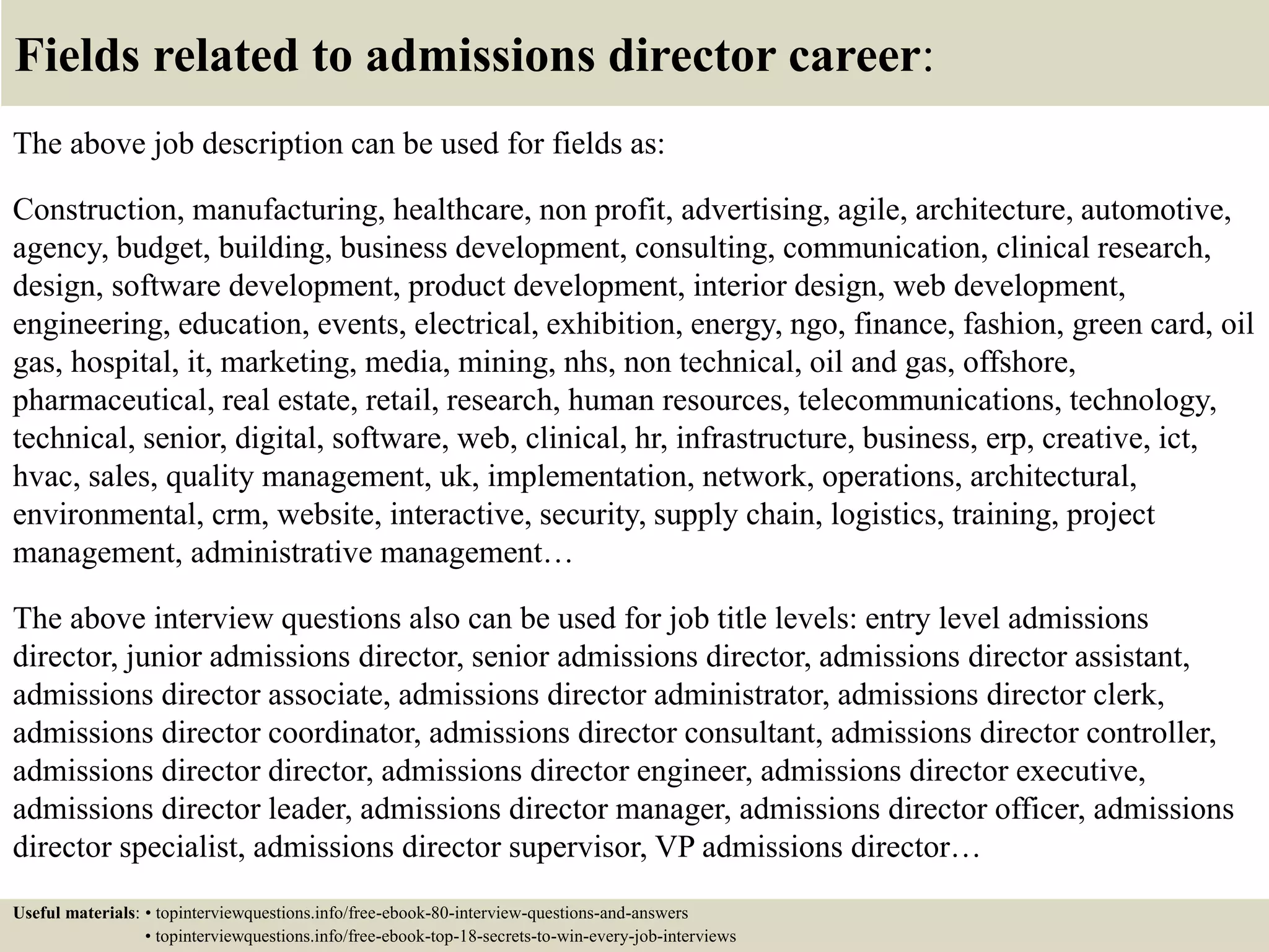 Fields related to admissions director career:
The above job description can be used for fields as:
Construction, manufacturing, healthcare, non profit, advertising, agile, architecture, automotive,
agency, budget, building, business development, consulting, communication, clinical research,
design, software development, product development, interior design, web development,
engineering, education, events, electrical, exhibition, energy, ngo, finance, fashion, green card, oil
gas, hospital, it, marketing, media, mining, nhs, non technical, oil and gas, offshore,
pharmaceutical, real estate, retail, research, human resources, telecommunications, technology,
technical, senior, digital, software, web, clinical, hr, infrastructure, business, erp, creative, ict,
hvac, sales, quality management, uk, implementation, network, operations, architectural,
environmental, crm, website, interactive, security, supply chain, logistics, training, project
management, administrative management…
The above interview questions also can be used for job title levels: entry level admissions
director, junior admissions director, senior admissions director, admissions director assistant,
admissions director associate, admissions director administrator, admissions director clerk,
admissions director coordinator, admissions director consultant, admissions director controller,
admissions director director, admissions director engineer, admissions director executive,
admissions director leader, admissions director manager, admissions director officer, admissions
director specialist, admissions director supervisor, VP admissions director…
Useful materials: • topinterviewquestions.info/free-ebook-80-interview-questions-and-answers
• topinterviewquestions.info/free-ebook-top-18-secrets-to-win-every-job-interviews
 