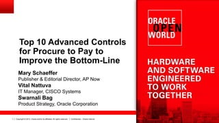 Copyright © 2013, Oracle and/or its affiliates. All rights reserved. Confidential – Oracle Internal1
Top 10 Advanced Controls
for Procure to Pay to
Improve the Bottom-Line
Mary Schaeffer
Publisher & Editorial Director, AP Now
Vital Nattuva
IT Manager, CISCO Systems
Swarnali Bag
Product Strategy, Oracle Corporation
 