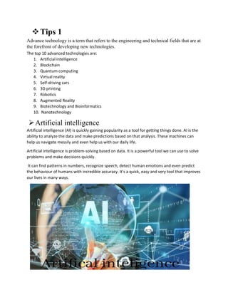 Tips 1
Advance technology is a term that refers to the engineering and technical fields that are at
the forefront of developing new technologies.
The top 10 advanced technologies are:
1. Artificial intelligence
2. Blockchain
3. Quantum computing
4. Virtual reality
5. Self-driving cars
6. 3D printing
7. Robotics
8. Augmented Reality
9. Biotechnology and Bioinformatics
10. Nanotechnology
Artificial intelligence
Artificial intelligence (AI) is quickly gaining popularity as a tool for getting things done. AI is the
ability to analyze the data and make predictions based on that analysis. These machines can
help us navigate messily and even help us with our daily life.
Artificial intelligence is problem-solving based on data. It is a powerful tool we can use to solve
problems and make decisions quickly.
It can find patterns in numbers, recognize speech, detect human emotions and even predict
the behaviour of humans with incredible accuracy. It’s a quick, easy and very tool that improves
our lives in many ways.
 