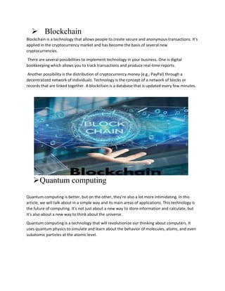  Blockchain
Blockchain is a technology that allows people to create secure and anonymous transactions. It's
applied in the cryptocurrency market and has become the basis of several new
cryptocurrencies.
There are several possibilities to implement technology in your business. One is digital
bookkeeping which allows you to track transactions and produce real-time reports.
Another possibility is the distribution of cryptocurrency money (e.g., PayPal) through a
decentralized network of individuals. Technology is the concept of a network of blocks or
records that are linked together. A blockchain is a database that is updated every few minutes.
Quantum computing
Quantum computing is better, but on the other, they're also a lot more intimidating. In this
article, we will talk about in a simple way and its main areas of applications. This technology is
the future of computing. It's not just about a new way to store information and calculate, but
it's also about a new way to think about the universe.
Quantum computing is a technology that will revolutionize our thinking about computers. It
uses quantum physics to simulate and learn about the behavior of molecules, atoms, and even
subatomic particles at the atomic level.
 