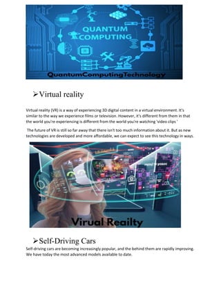 Virtual reality
Virtual reality (VR) is a way of experiencing 3D digital content in a virtual environment. It's
similar to the way we experience films or television. However, it's different from them in that
the world you're experiencing is different from the world you're watching 'video clips '
The future of VR is still so far away that there isn't too much information about it. But as new
technologies are developed and more affordable, we can expect to see this technology in ways.
Self-Driving Cars
Self-driving cars are becoming increasingly popular, and the behind them are rapidly improving.
We have today the most advanced models available to date.
 