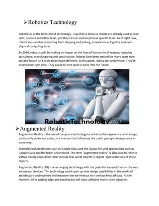 Robotics Technology
Robotics is at the forefront of technology. I say that is because robots are already used as wait
staff, cashiers and other tasks, yet They can be used to process specific tasks. As of right now,
robots are used for everything from shipping and picking, to warehouse logistics and even
physical computing tasks.
By 2040, robots could be making an impact on the lives of humans in all sectors, including
agriculture, manufacturing and construction. Robots have been around for many years now,
and the future isn’t likely to be much different. At this point, robots are everywhere. They’re
everywhere right now. They could be here quite a while into the future.
Augmented Reality
Augmented Reality is the use of computer technology to enhance the experience of an image,
particularly video and audio, in a manner that influences the user’s perceptual experience in
some way.
Examples include devices such as Google Glass and the Oculus Rift and applications such as
Google Glass and the Nike+ Smart band. The term “augmented reality” is also used to refer to
Virtual Reality applications that include real-world Objects in digital representations of those
objects.
Augmented Reality (AR) is an emerging technology with the potential to revolutionize the way
we use our devices. This technology could open up new design possibilities in the world of
architecture and interiors and improve how we interact with various kinds of data. At the
moment, AR is cutting-edge and exciting but still lacks sufficient mainstream adoption.
 