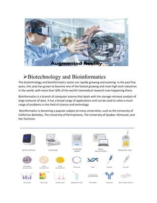 Biotechnology and Bioinformatics
The biotechnology and bioinformatics sector are rapidly growing and evolving. In the past five
years, this area has grown to become one of the fastest growing and most high-tech industries
in the world, with more than 50% of the world’s biomedical research now happening there.
Bioinformatics is a branch of computer science that deals with the storage retrieval analysis of
large amounts of data. It has a broad range of applications and can be used to solve a much
range of problems in the field of science and technology
Bioinformatics is becoming a popular subject at many universities, such as the University of
California–Berkeley, The University of Pennsylvania, The University of Quebec–Rimouski, and
the Technion.
 