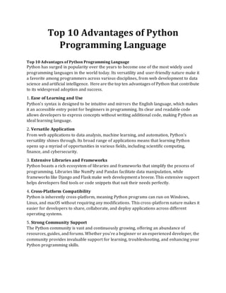 Top 10 Advantages of Python
Programming Language
Top 10 Advantages of Python Programming Language
Python has surged in popularity over the years to become one of the most widely used
programming languages in the world today. Its versatility and user-friendly nature make it
a favorite among programmers across various disciplines, from web development to data
science and artificial intelligence. Here are the top ten advantages of Python that contribute
to its widespread adoption and success.
1. Ease of Learning and Use
Python's syntax is designed to be intuitive and mirrors the English language, which makes
it an accessible entry point for beginners in programming. Its clear and readable code
allows developers to express concepts without writing additional code, making Python an
ideal learning language.
2. Versatile Application
From web applications to data analysis, machine learning, and automation, Python's
versatility shines through. Its broad range of applications means that learning Python
opens up a myriad of opportunities in various fields, including scientific computing,
finance, and cybersecurity.
3. Extensive Libraries and Frameworks
Python boasts a rich ecosystem of libraries and frameworks that simplify the process of
programming. Libraries like NumPy and Pandas facilitate data manipulation, while
frameworks like Django and Flask make web development a breeze. This extensive support
helps developers find tools or code snippets that suit their needs perfectly.
4. Cross-Platform Compatibility
Python is inherently cross-platform, meaning Python programs can run on Windows,
Linux, and macOS without requiring any modifications. This cross-platform nature makes it
easier for developers to share, collaborate, and deploy applications across different
operating systems.
5. Strong Community Support
The Python community is vast and continuously growing, offering an abundance of
resources, guides, and forums. Whether you're a beginner or an experienced developer, the
community provides invaluable support for learning, troubleshooting, and enhancing your
Python programming skills.
 