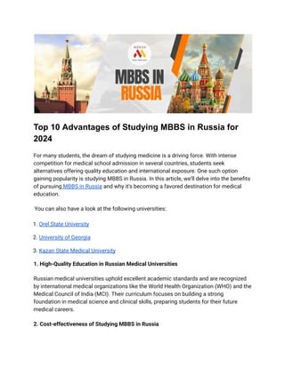 Top 10 Advantages of Studying MBBS in Russia for
2024
For many students, the dream of studying medicine is a driving force. With intense
competition for medical school admission in several countries, students seek
alternatives offering quality education and international exposure. One such option
gaining popularity is studying MBBS in Russia. In this article, we'll delve into the benefits
of pursuing MBBS in Russia and why it's becoming a favored destination for medical
education.
You can also have a look at the following universities:
1. Orel State University
2. University of Georgia
3. Kazan State Medical University
1. High-Quality Education in Russian Medical Universities
Russian medical universities uphold excellent academic standards and are recognized
by international medical organizations like the World Health Organization (WHO) and the
Medical Council of India (MCI). Their curriculum focuses on building a strong
foundation in medical science and clinical skills, preparing students for their future
medical careers.
2. Cost-effectiveness of Studying MBBS in Russia
 