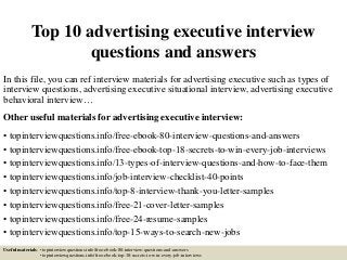 Top 10 advertising executive interview
questions and answers
In this file, you can ref interview materials for advertising executive such as types of
interview questions, advertising executive situational interview, advertising executive
behavioral interview…
Other useful materials for advertising executive interview:
• topinterviewquestions.info/free-ebook-80-interview-questions-and-answers
• topinterviewquestions.info/free-ebook-top-18-secrets-to-win-every-job-interviews
• topinterviewquestions.info/13-types-of-interview-questions-and-how-to-face-them
• topinterviewquestions.info/job-interview-checklist-40-points
• topinterviewquestions.info/top-8-interview-thank-you-letter-samples
• topinterviewquestions.info/free-21-cover-letter-samples
• topinterviewquestions.info/free-24-resume-samples
• topinterviewquestions.info/top-15-ways-to-search-new-jobs
Useful materials: • topinterviewquestions.info/free-ebook-80-interview-questions-and-answers
• topinterviewquestions.info/free-ebook-top-18-secrets-to-win-every-job-interviews
 