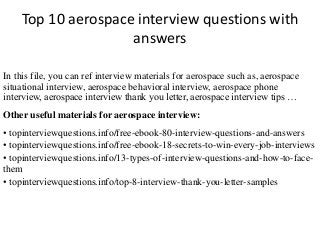 Top 10 aerospace interview questions with 
answers 
In this file, you can ref interview materials for aerospace such as, aerospace 
situational interview, aerospace behavioral interview, aerospace phone 
interview, aerospace interview thank you letter, aerospace interview tips … 
Other useful materials for aerospace interview: 
• topinterviewquestions.info/free-ebook-80-interview-questions-and-answers 
• topinterviewquestions.info/free-ebook-18-secrets-to-win-every-job-interviews 
• topinterviewquestions.info/13-types-of-interview-questions-and-how-to-face-them 
• topinterviewquestions.info/top-8-interview-thank-you-letter-samples 
 