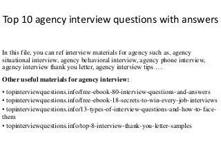 Top 10 agency interview questions with answers 
In this file, you can ref interview materials for agency such as, agency 
situational interview, agency behavioral interview, agency phone interview, 
agency interview thank you letter, agency interview tips … 
Other useful materials for agency interview: 
• topinterviewquestions.info/free-ebook-80-interview-questions-and-answers 
• topinterviewquestions.info/free-ebook-18-secrets-to-win-every-job-interviews 
• topinterviewquestions.info/13-types-of-interview-questions-and-how-to-face-them 
• topinterviewquestions.info/top-8-interview-thank-you-letter-samples 
 