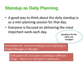 Standup as Daily Planning
•  A&good&way&to&think&about&the&daily&standup&is&
as&a&mini&planning&session&for&that&day.&
•  Everyone&is&focused&on&delivering&the&most&
important&work&each&day.&
Standup%is%for%the%
team,%not%
manager!
%

An7Kpagern&#1:&Everyone&looking&at&and&repor7ng&to&
Project&Manager&or&Manager.&
An7Kpagern&#2:&Everyone&is&working&on&diﬀerent&
things&–&there&is&no&real&team&or&teamwork.&

 