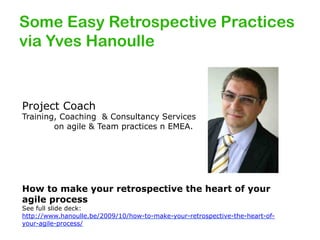 Some Easy Retrospective Practices
via Yves Hanoulle

Project Coach

Training, Coaching & Consultancy Services
on agile & Team practices n EMEA.

How to make your retrospective the heart of your
agile process

See full slide deck:
http://www.hanoulle.be/2009/10/how-to-make-your-retrospective-the-heart-ofyour-agile-process/

 