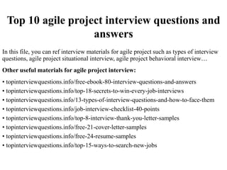 Top 10 agile project interview questions and
answers
In this file, you can ref interview materials for agile project such as types of interview
questions, agile project situational interview, agile project behavioral interview…
Other useful materials for agile project interview:
• topinterviewquestions.info/free-ebook-80-interview-questions-and-answers
• topinterviewquestions.info/top-18-secrets-to-win-every-job-interviews
• topinterviewquestions.info/13-types-of-interview-questions-and-how-to-face-them
• topinterviewquestions.info/job-interview-checklist-40-points
• topinterviewquestions.info/top-8-interview-thank-you-letter-samples
• topinterviewquestions.info/free-21-cover-letter-samples
• topinterviewquestions.info/free-24-resume-samples
• topinterviewquestions.info/top-15-ways-to-search-new-jobs
 