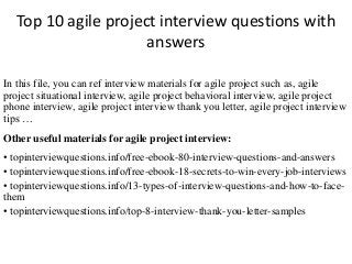 Top 10 agile project interview questions with 
answers 
In this file, you can ref interview materials for agile project such as, agile 
project situational interview, agile project behavioral interview, agile project 
phone interview, agile project interview thank you letter, agile project interview 
tips … 
Other useful materials for agile project interview: 
• topinterviewquestions.info/free-ebook-80-interview-questions-and-answers 
• topinterviewquestions.info/free-ebook-18-secrets-to-win-every-job-interviews 
• topinterviewquestions.info/13-types-of-interview-questions-and-how-to-face-them 
• topinterviewquestions.info/top-8-interview-thank-you-letter-samples 
 