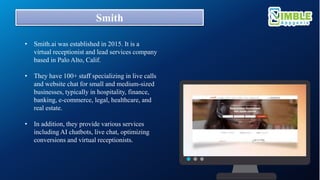 Smith
• Smith.ai was established in 2015. It is a
virtual receptionist and lead services company
based in Palo Alto, Calif.
• They have 100+ staff specializing in live calls
and website chat for small and medium-sized
businesses, typically in hospitality, finance,
banking, e-commerce, legal, healthcare, and
real estate.
• In addition, they provide various services
including AI chatbots, live chat, optimizing
conversions and virtual receptionists.
 