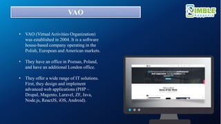 VAO
• VAO (Virtual Activities Organization)
was established in 2004. It is a software
house-based company operating in the
Polish, European and American markets.
• They have an office in Poznan, Poland,
and have an additional London office.
• They offer a wide range of IT solutions.
First, they design and implement
advanced web applications (PHP –
Drupal, Magento, Laravel, ZF, Java,
Node.js, ReactJS, iOS, Android).
 