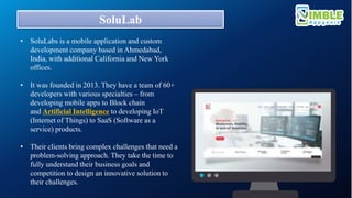 SoluLab
• SoluLabs is a mobile application and custom
development company based in Ahmedabad,
India, with additional California and New York
offices.
• It was founded in 2013. They have a team of 60+
developers with various specialties – from
developing mobile apps to Block chain
and Artificial Intelligence to developing IoT
(Internet of Things) to SaaS (Software as a
service) products.
• Their clients bring complex challenges that need a
problem-solving approach. They take the time to
fully understand their business goals and
competition to design an innovative solution to
their challenges.
 