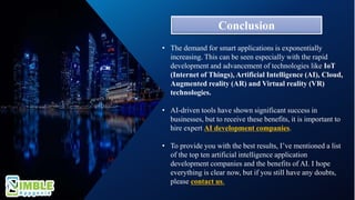 Conclusion
• The demand for smart applications is exponentially
increasing. This can be seen especially with the rapid
development and advancement of technologies like IoT
(Internet of Things), Artificial Intelligence (AI), Cloud,
Augmented reality (AR) and Virtual reality (VR)
technologies.
• AI-driven tools have shown significant success in
businesses, but to receive these benefits, it is important to
hire expert AI development companies.
• To provide you with the best results, I’ve mentioned a list
of the top ten artificial intelligence application
development companies and the benefits of AI. I hope
everything is clear now, but if you still have any doubts,
please contact us.
 