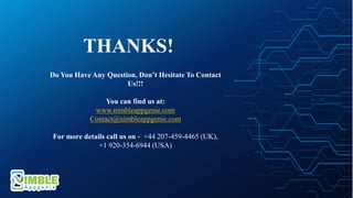 Do You Have Any Question, Don’t Hesitate To Contact
Us!!!
You can find us at:
www.nimbleappgenie.com
Contact@nimbleappgenie.com
For more details call us on - +44 207-459-4465 (UK),
+1 920-354-6944 (USA)
THANKS!
 